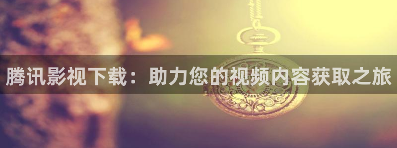 神马影院第九六度：腾讯影视下载：助力您的视频内容获取之旅